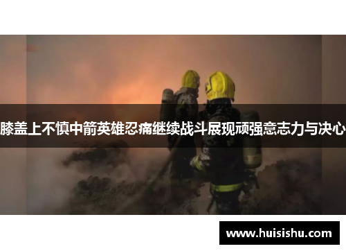 膝盖上不慎中箭英雄忍痛继续战斗展现顽强意志力与决心